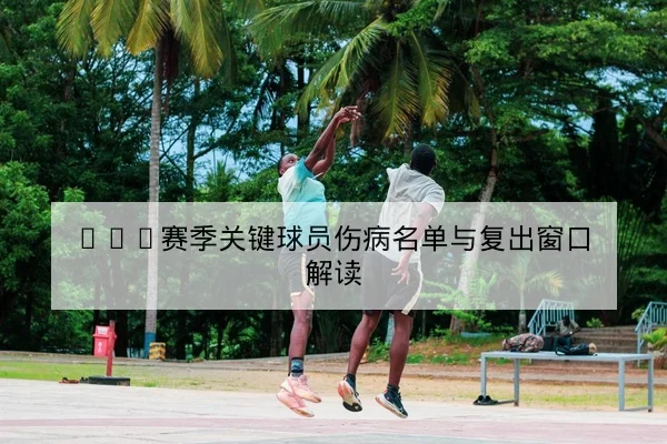 CBA赛季关键球员伤病名单与复出窗口解读